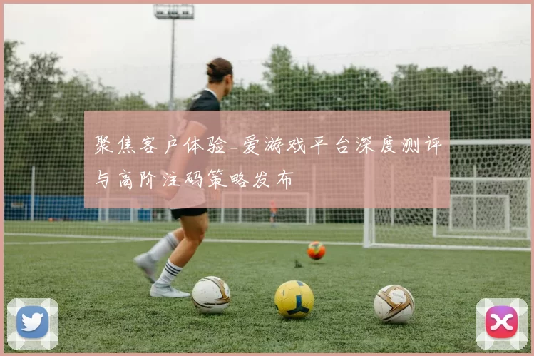 聚焦客户体验_爱游戏平台深度测评与高阶注码策略发布