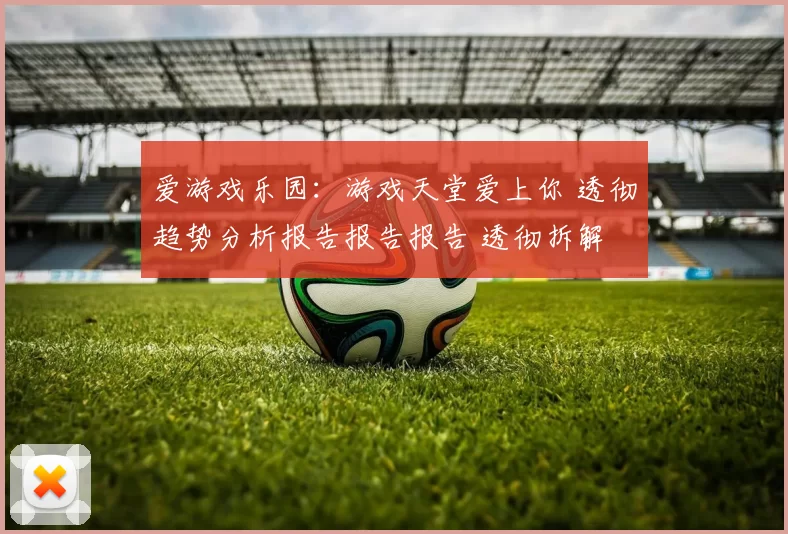 爱游戏乐园：游戏天堂爱上你 透彻趋势分析报告报告报告 透彻拆解