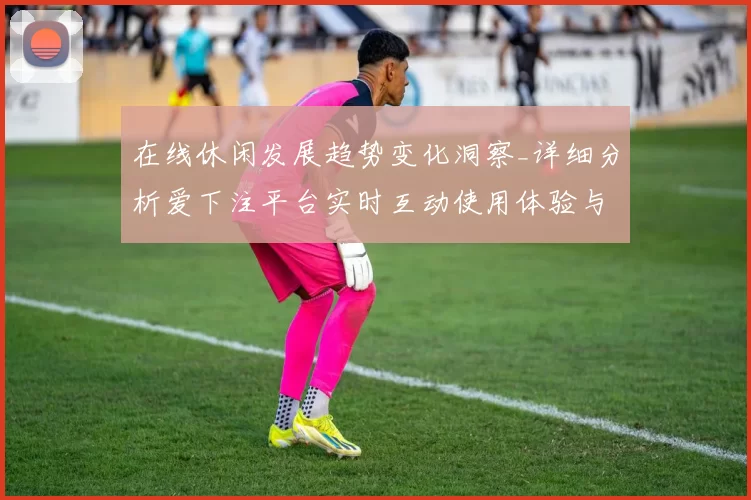 在线休闲发展趋势变化洞察_详细分析爱下注平台实时互动使用体验与押注策略构建