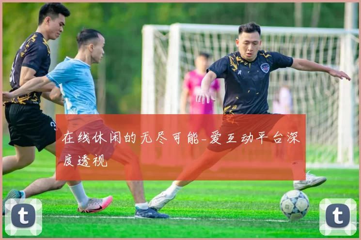 在线休闲的无尽可能_爱互动平台深度透视