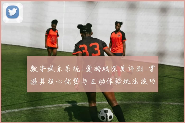 数字娱乐系统_爱游戏深度评测_掌握其核心优势与互动体验玩法技巧