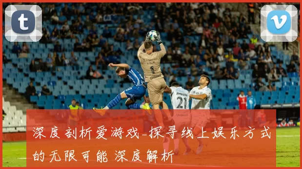 深度剖析爱游戏_探寻线上娱乐方式的无限可能 深度解析